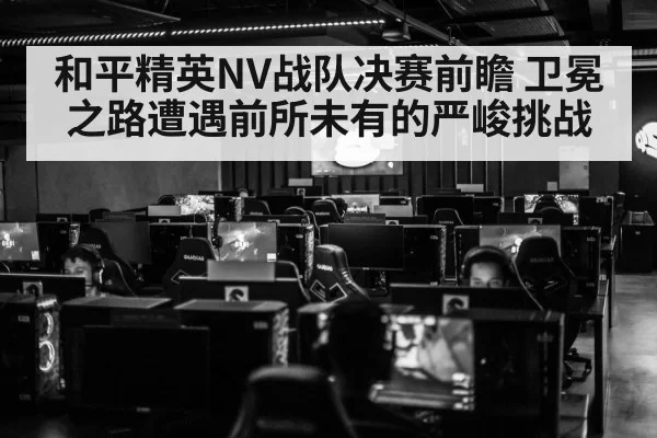 和平精英NV战队决赛前瞻 卫冕之路遭遇前所未有的严峻挑战