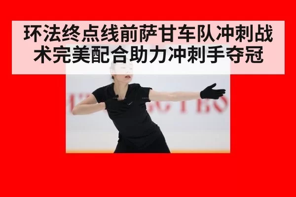 环法终点线前萨甘车队冲刺战术完美配合助力冲刺手夺冠