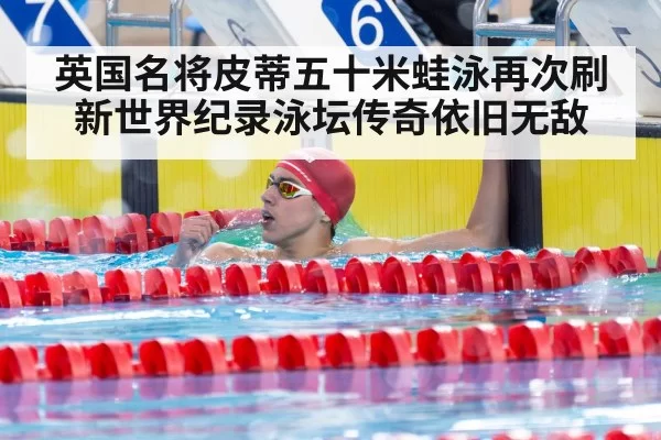 英国名将皮蒂五十米蛙泳再次刷新世界纪录泳坛传奇依旧无敌